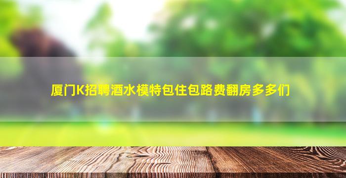 厦门K招聘酒水模特包住包路费翻房多多们